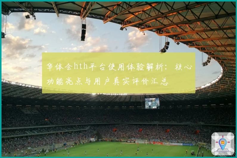 华体会hth平台使用体验解析：核心功能亮点与用户真实评价汇总