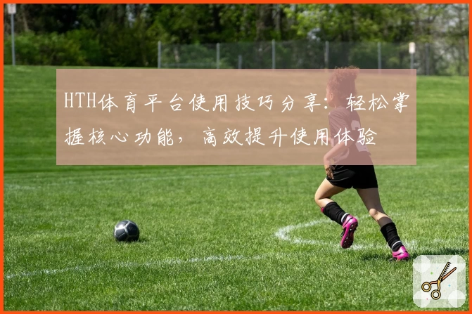 HTH体育平台使用技巧分享：轻松掌握核心功能，高效提升使用体验