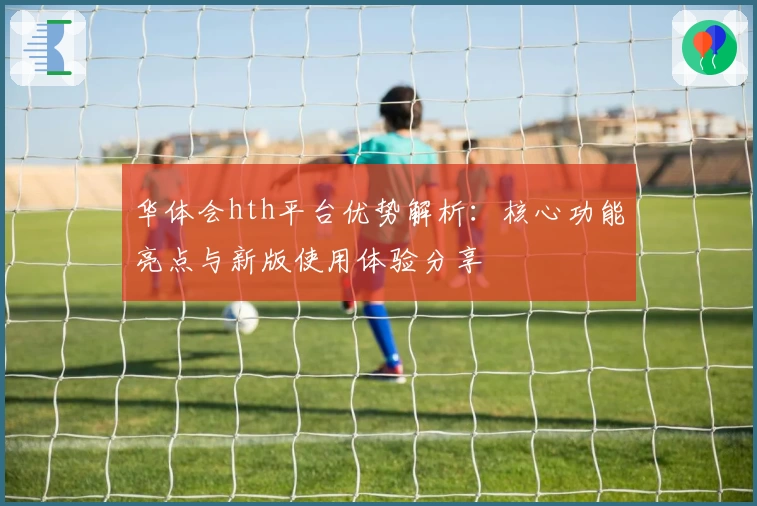 华体会hth平台优势解析：核心功能亮点与新版使用体验分享