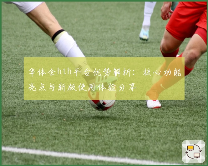 华体会hth平台优势解析：核心功能亮点与新版使用体验分享