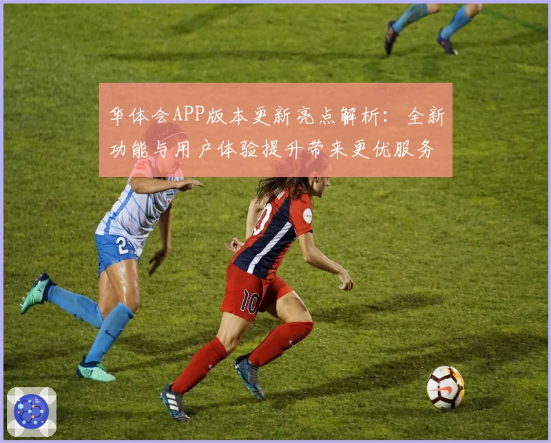 华体会APP版本更新亮点解析：全新功能与用户体验提升带来更优服务